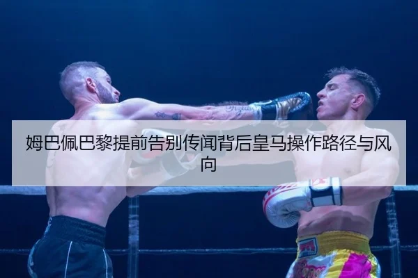 姆巴佩巴黎提前告别传闻背后皇马操作路径与风向