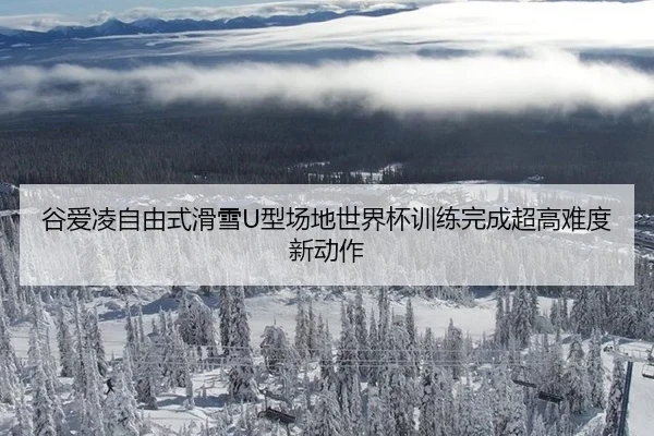 谷爱凌自由式滑雪U型场地世界杯训练完成超高难度新动作